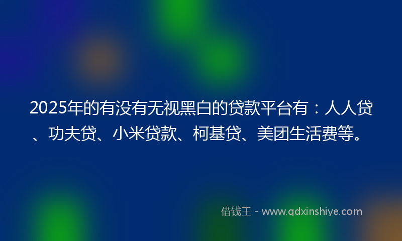 2025年的有没有无视黑白的贷款平台有:人人贷、功夫贷、小米贷款、柯基贷、美团生活费等。