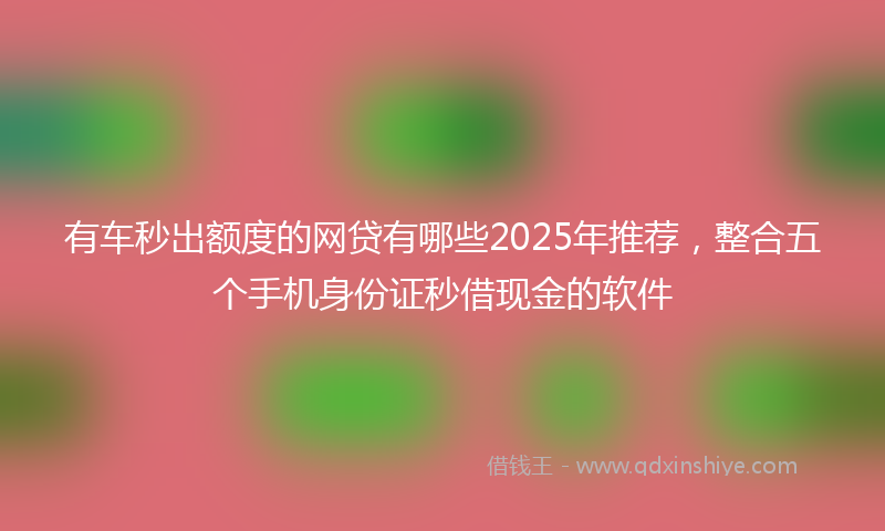 有车秒出额度的网贷有哪些2025年推荐，整合五个手机身份证秒借现金的软件