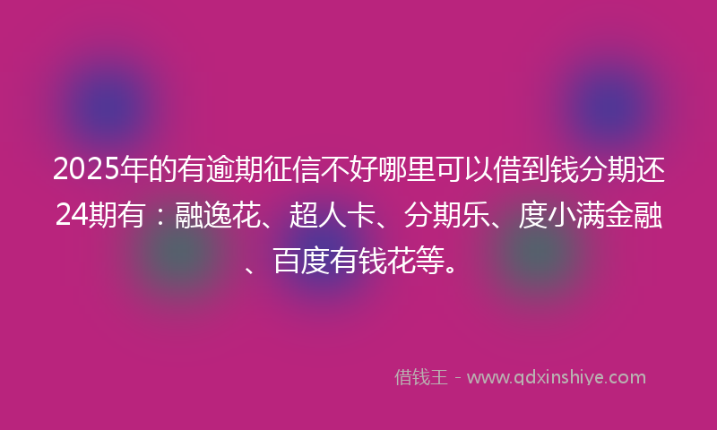 2025年的有逾期征信不好哪里可以借到钱分期还24期有：融逸花、超人卡、分期乐、度小满金融、百度有钱花等。