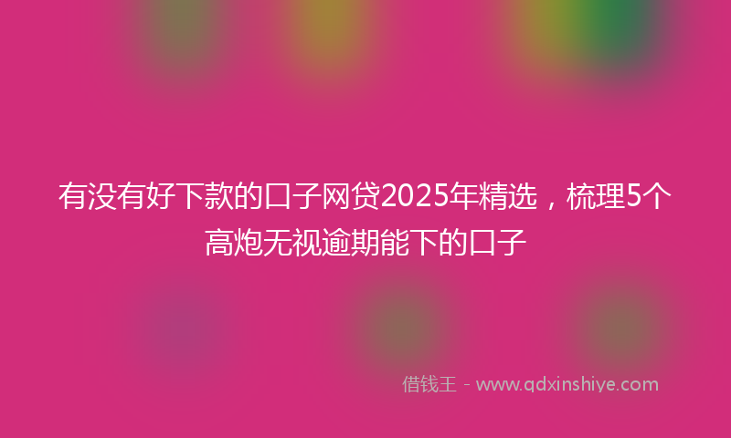 有没有好下款的口子网贷2025年精选，梳理5个高炮无视逾期能下的口子