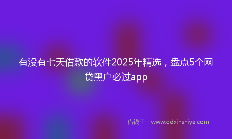 有没有七天借款的软件2025年精选，盘点5个网贷黑户必过app