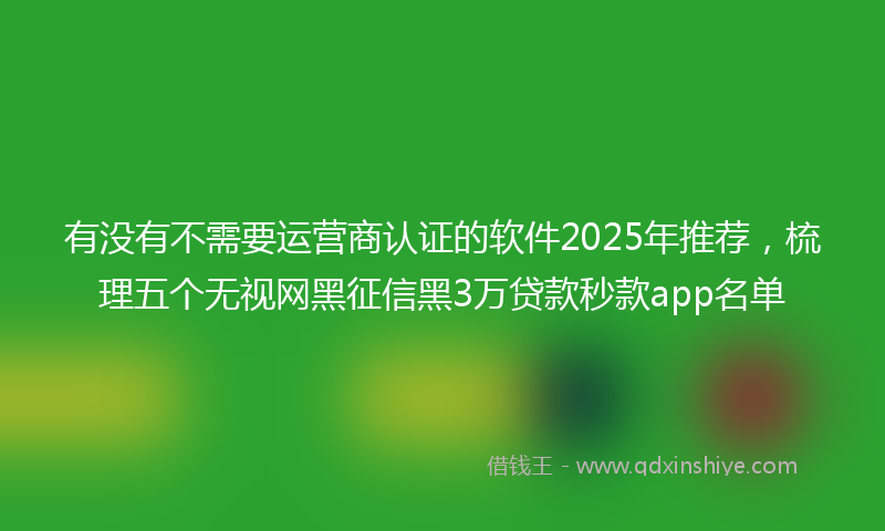 有没有不需要运营商认证的软件2025年推荐，梳理五个无视网黑征信黑3万贷款秒款app名单