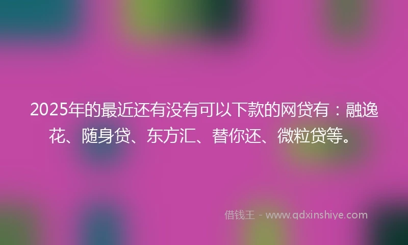 2025年的最近还有没有可以下款的网贷有：融逸花、随身贷、东方汇、替你还、微粒贷等。