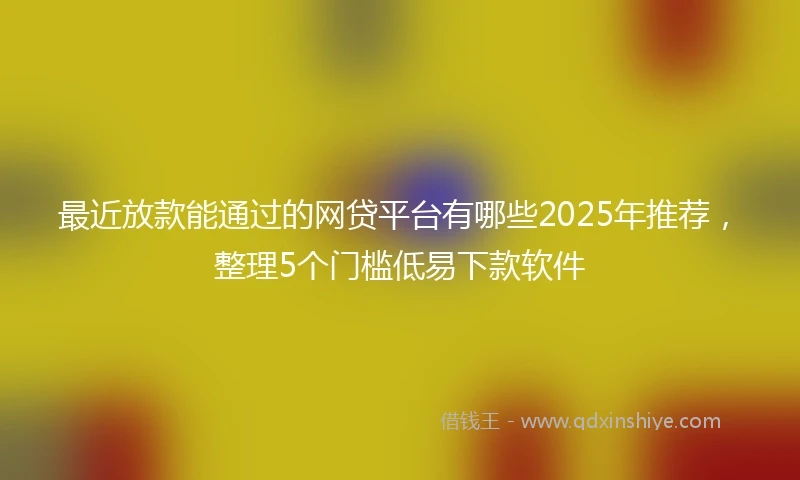 最近放款能通过的网贷平台有哪些2025年推荐，整理5个门槛低易下款软件