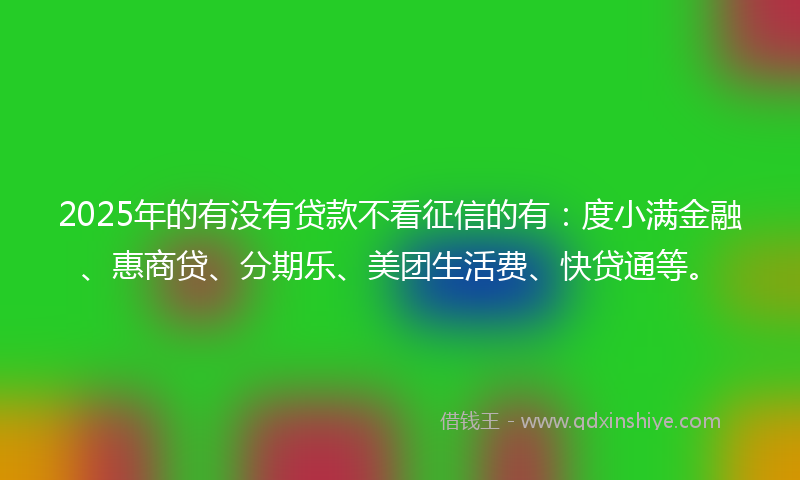 2025年的有没有贷款不看征信的有：度小满金融、惠商贷、分期乐、美团生活费、快贷通等。