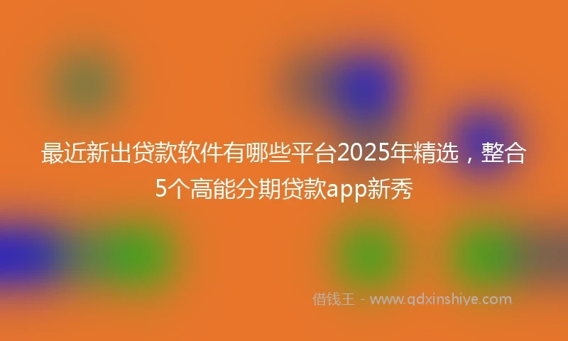 最近新出贷款软件有哪些平台2025年精选,整合5个高能分期贷款app新秀