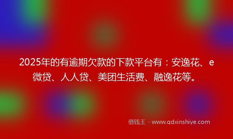 2025年的有逾期欠款的下款平台有：安逸花、e微贷、人人贷、美团生活费、融逸花等。