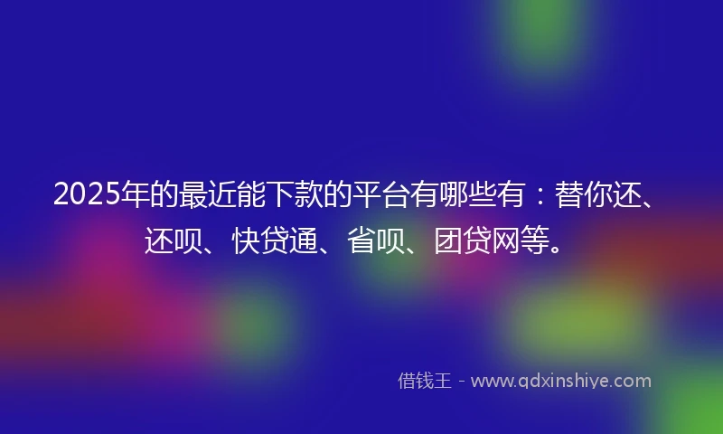 2025年的最近能下款的平台有哪些有：替你还、还呗、快贷通、省呗、团贷网等。