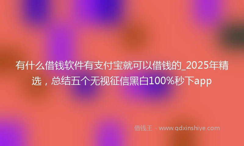 有什么借钱软件有支付宝就可以借钱的_2025年精选，总结五个无视征信黑白100%秒下app
