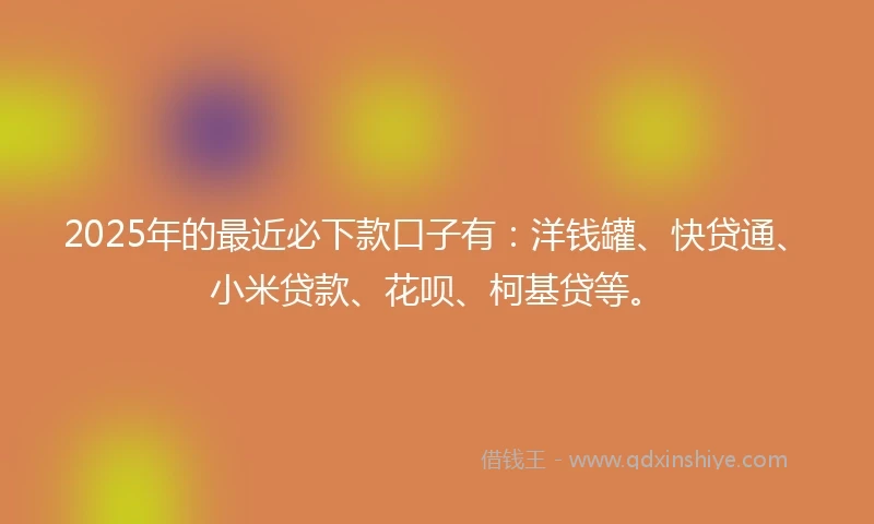 2025年的最近必下款口子有:洋钱罐、快贷通、小米贷款、花呗、柯基贷等。