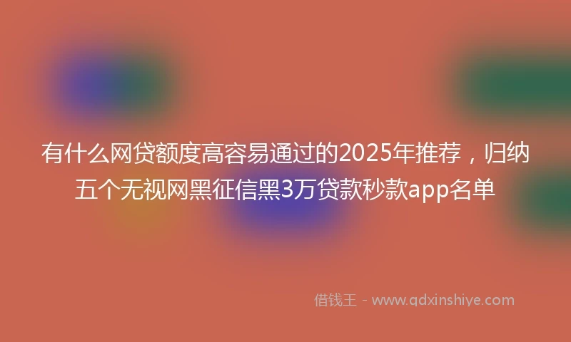 有什么网贷额度高容易通过的2025年推荐，归纳五个无视网黑征信黑3万贷款秒款app名单