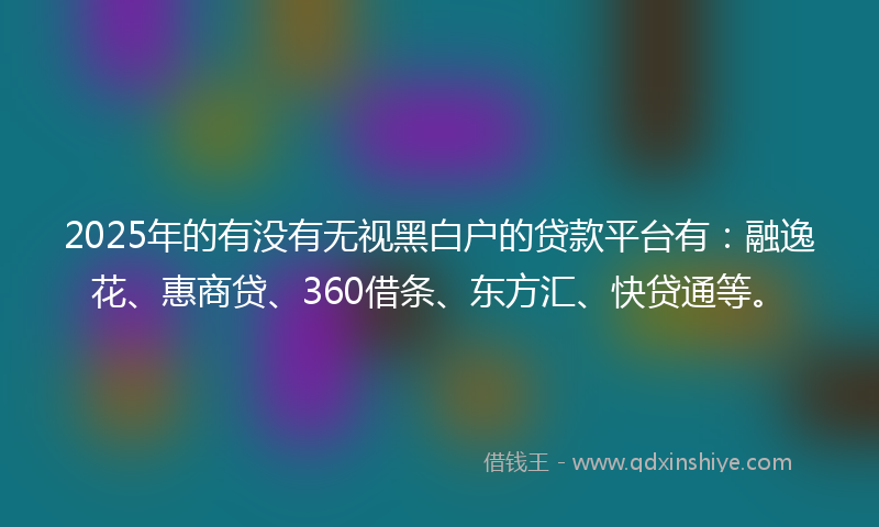 2025年的有没有无视黑白户的贷款平台有：融逸花、惠商贷、360借条、东方汇、快贷通等。