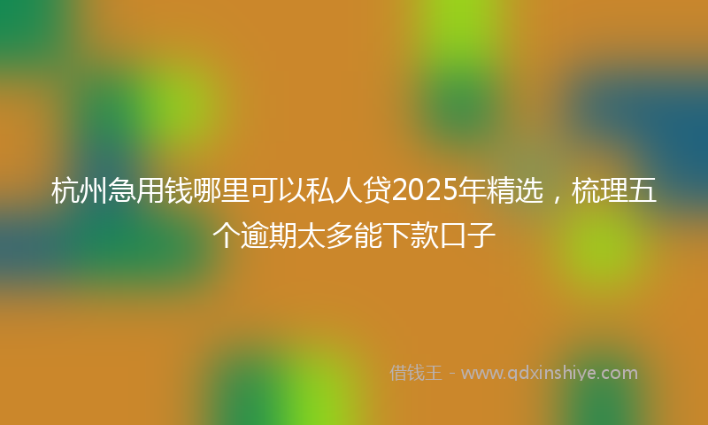 杭州急用钱哪里可以私人贷2025年精选，梳理五个逾期太多能下款口子