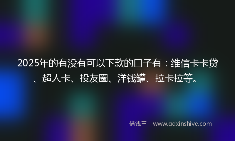 2025年的有没有可以下款的口子有：维信卡卡贷、超人卡、投友圈、洋钱罐、拉卡拉等。