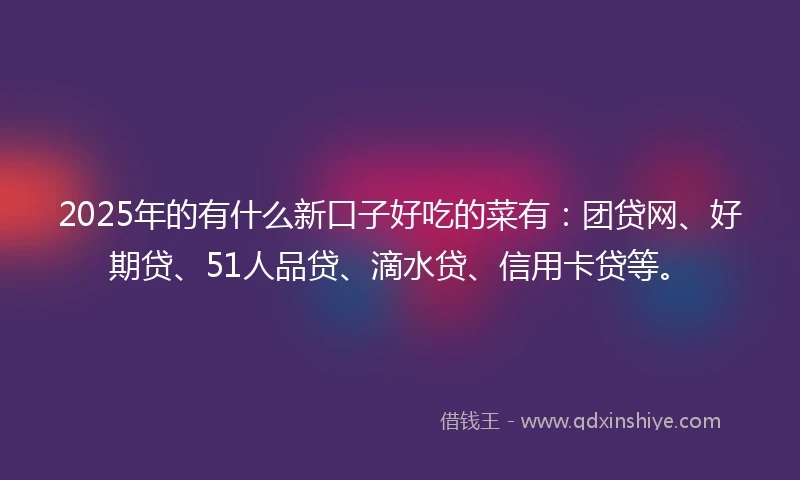 2025年的有什么新口子好吃的菜有：团贷网、好期贷、51人品贷、滴水贷、信用卡贷等。