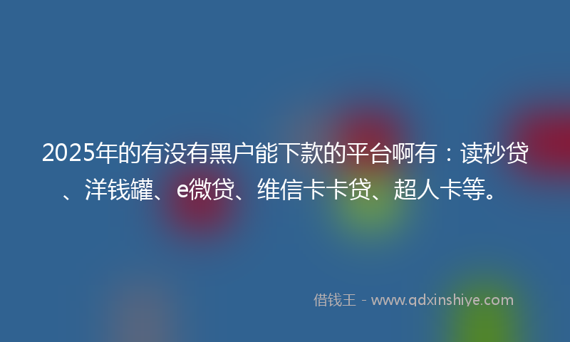 2025年的有没有黑户能下款的平台啊有：读秒贷、洋钱罐、e微贷、维信卡卡贷、超人卡等。