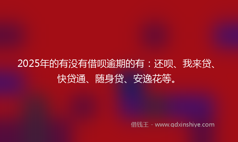 2025年的有没有借呗逾期的有：还呗、我来贷、快贷通、随身贷、安逸花等。