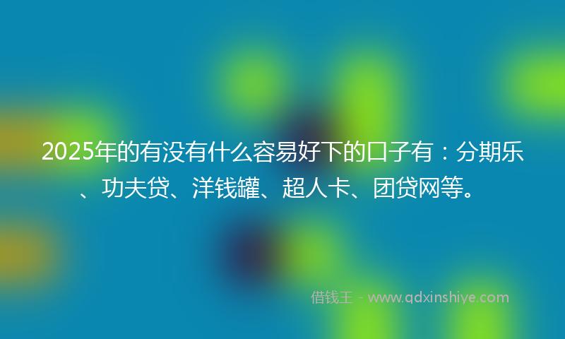 2025年的有没有什么容易好下的口子有：分期乐、功夫贷、洋钱罐、超人卡、团贷网等。