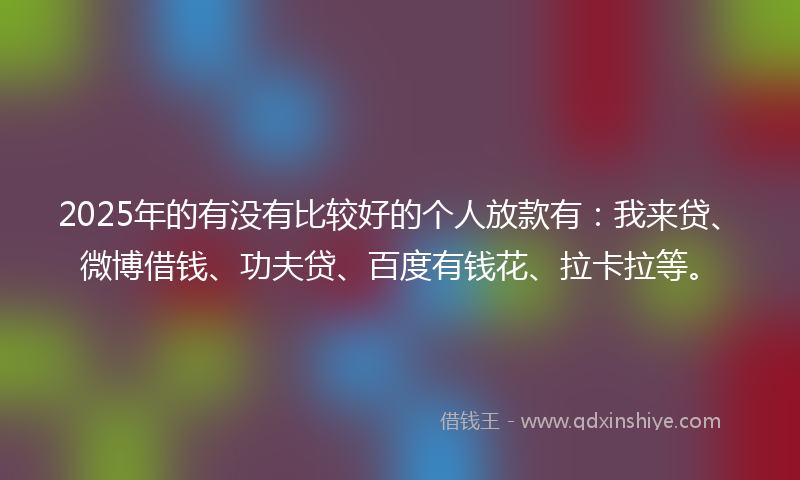 2025年的有没有比较好的个人放款有：我来贷、微博借钱、功夫贷、百度有钱花、拉卡拉等。