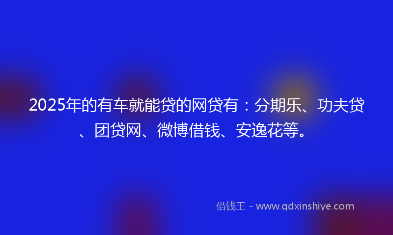 2025年的有车就能贷的网贷有：分期乐、功夫贷、团贷网、微博借钱、安逸花等。