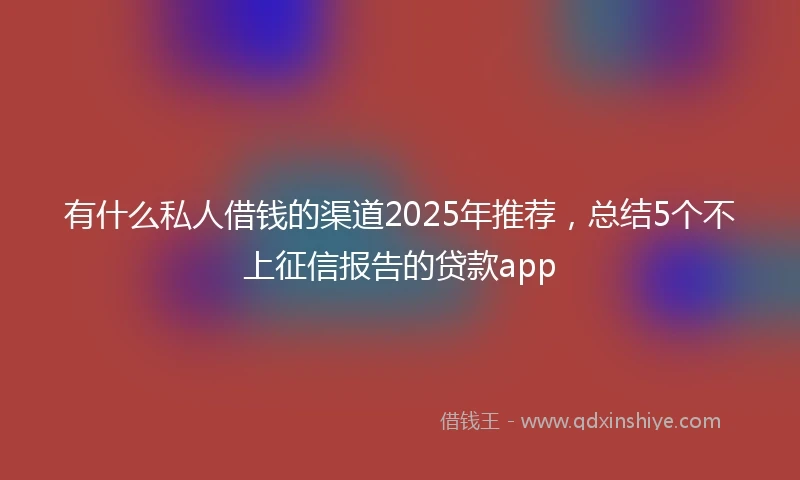 有什么私人借钱的渠道2025年推荐，总结5个不上征信报告的贷款app