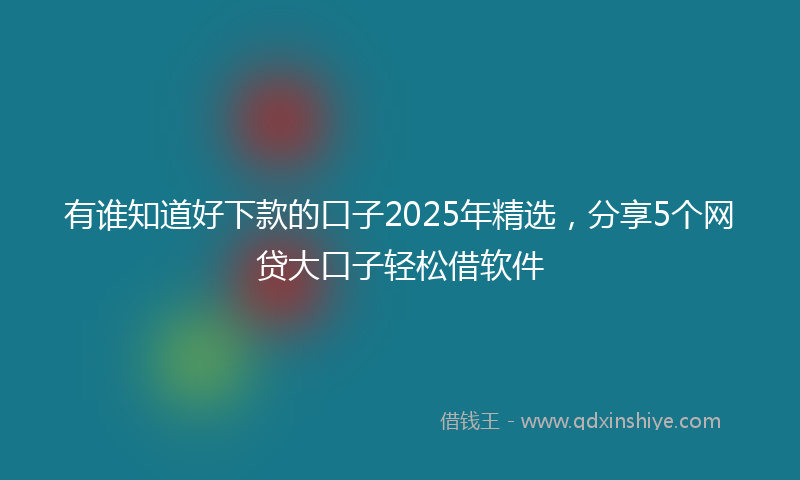 有谁知道好下款的口子2025年精选，分享5个网贷大口子轻松借软件