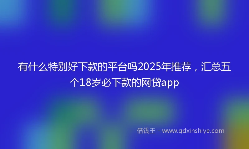 有什么特别好下款的平台吗2025年推荐，汇总五个18岁必下款的网贷app
