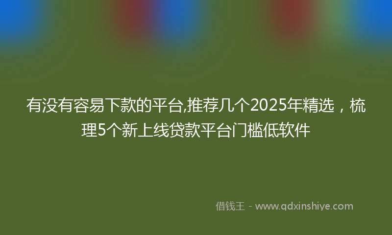 有没有容易下款的平台,推荐几个2025年精选，梳理5个新上线贷款平台门槛低软件
