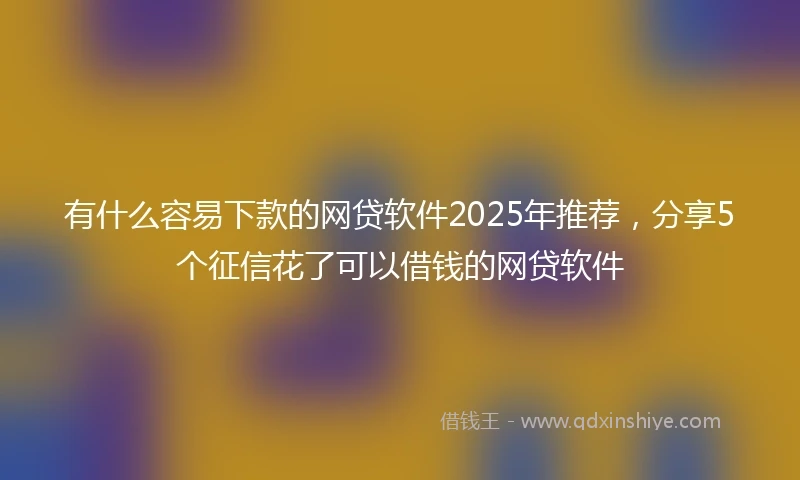 有什么容易下款的网贷软件2025年推荐，分享5个征信花了可以借钱的网贷软件