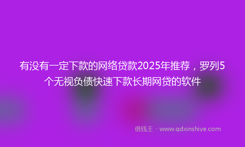 有没有一定下款的网络贷款2025年推荐，罗列5个无视负债快速下款长期网贷的软件