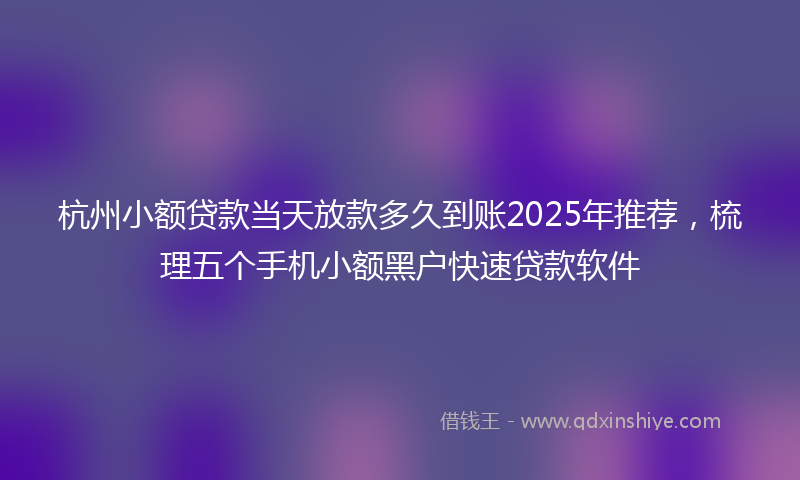 杭州小额贷款当天放款多久到账2025年推荐，梳理五个手机小额黑户快速贷款软件