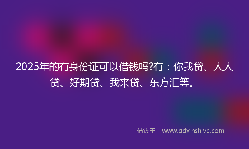 2025年的有身份证可以借钱吗?有：你我贷、人人贷、好期贷、我来贷、东方汇等。