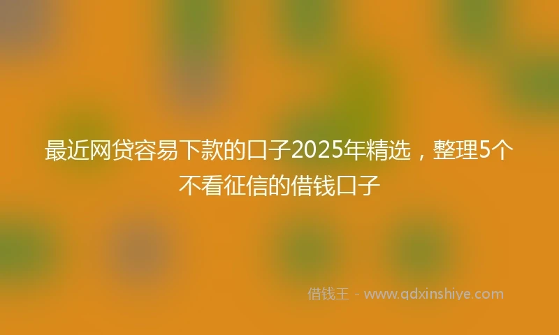 最近网贷容易下款的口子2025年精选，整理5个不看征信的借钱口子