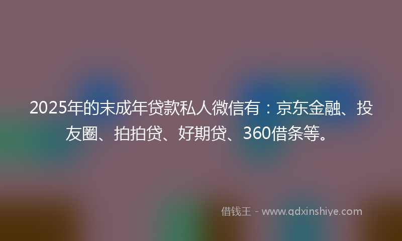 2025年的末成年贷款私人微信有：京东金融、投友圈、拍拍贷、好期贷、360借条等。