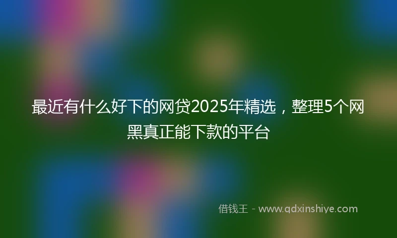 最近有什么好下的网贷2025年精选，整理5个网黑真正能下款的平台