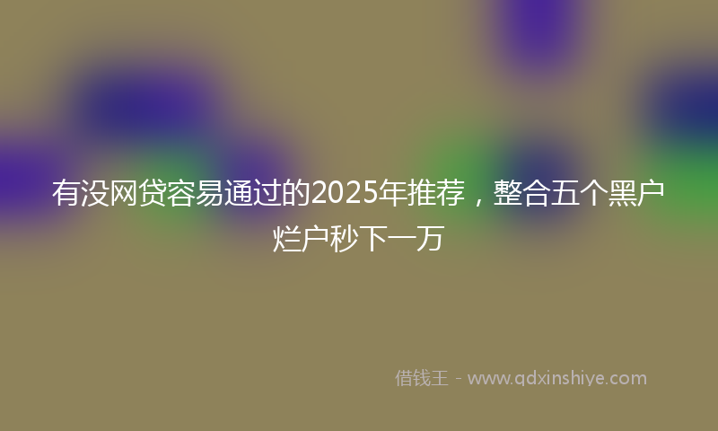 有没网贷容易通过的2025年推荐，整合五个黑户烂户秒下一万