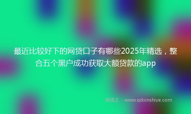 最近比较好下的网贷口子有哪些2025年精选，整合五个黑户成功获取大额贷款的app