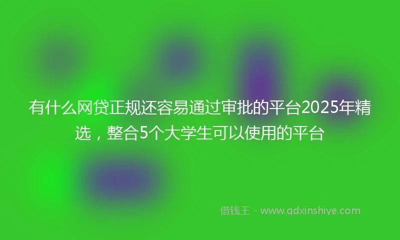 有什么网贷正规还容易通过审批的平台2025年精选，整合5个大学生可以使用的平台