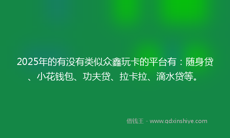 2025年的有没有类似众鑫玩卡的平台有：随身贷、小花钱包、功夫贷、拉卡拉、滴水贷等。