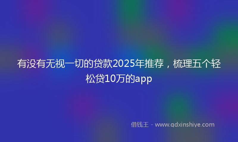 有没有无视一切的贷款2025年推荐，梳理五个轻松贷10万的app