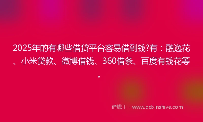 2025年的有哪些借贷平台容易借到钱?有:融逸花、小米贷款、微博借钱、360借条、百度有钱花等。