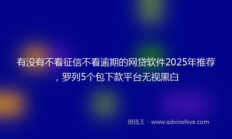有没有不看征信不看逾期的网贷软件2025年推荐，罗列5个包下款平台无视黑白
