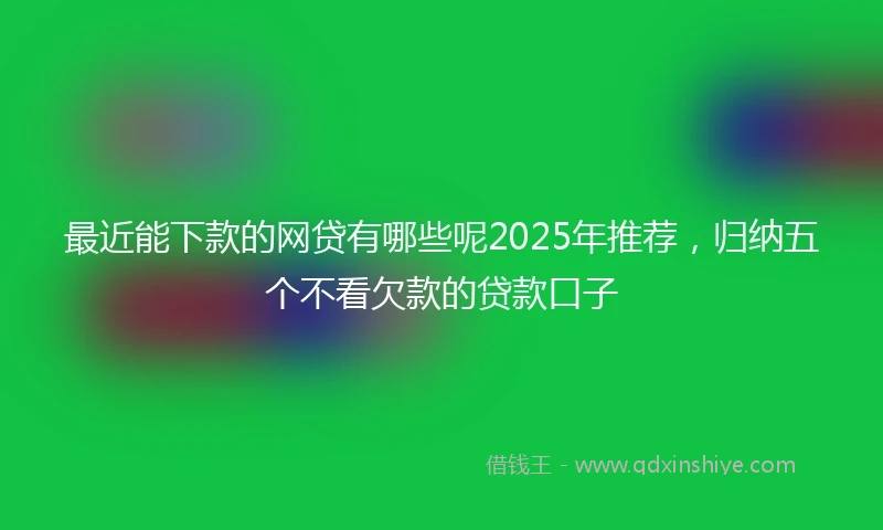 最近能下款的网贷有哪些呢2025年推荐，归纳五个不看欠款的贷款口子