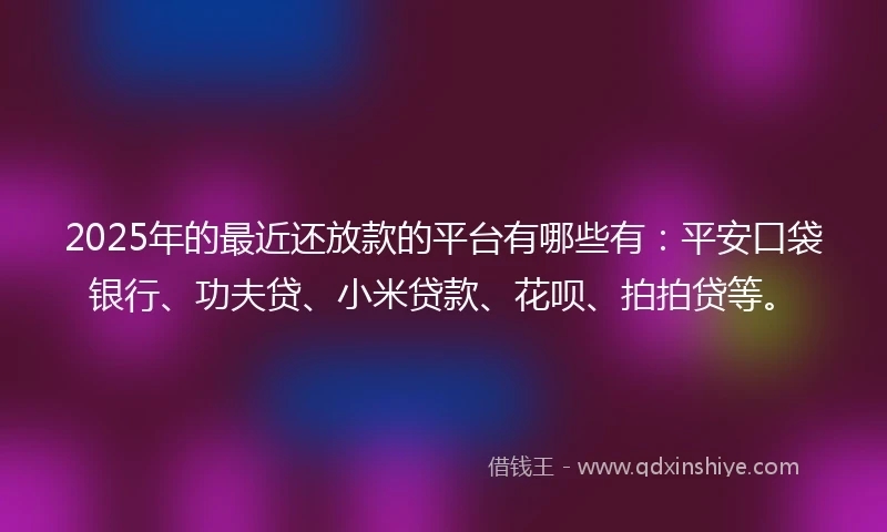 2025年的最近还放款的平台有哪些有：平安口袋银行、功夫贷、小米贷款、花呗、拍拍贷等。