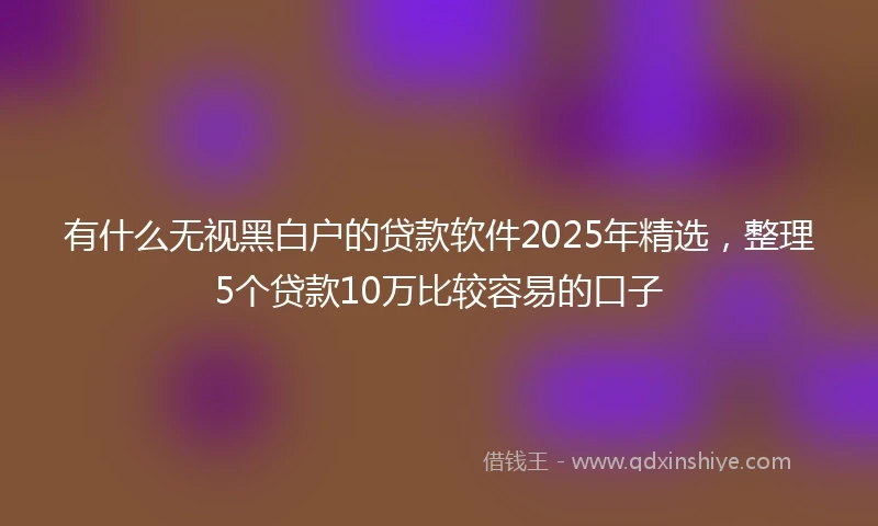 有什么无视黑白户的贷款软件2025年精选，整理5个贷款10万比较容易的口子
