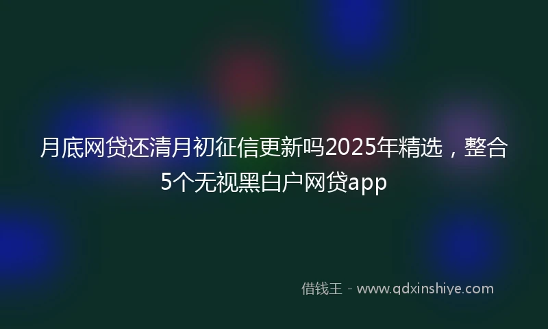 月底网贷还清月初征信更新吗2025年精选，整合5个无视黑白户网贷app