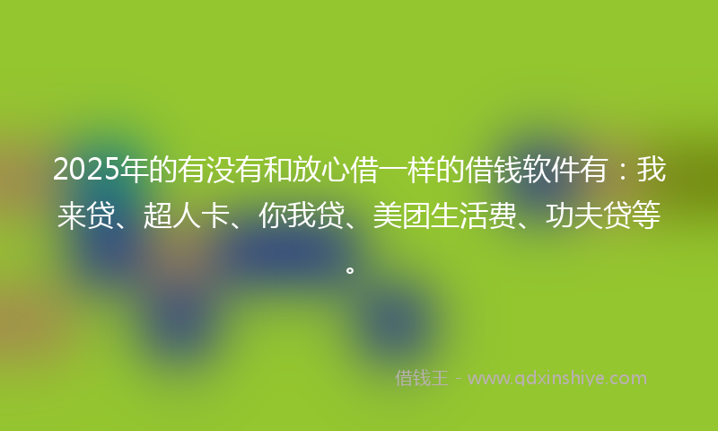 2025年的有没有和放心借一样的借钱软件有：我来贷、超人卡、你我贷、美团生活费、功夫贷等。