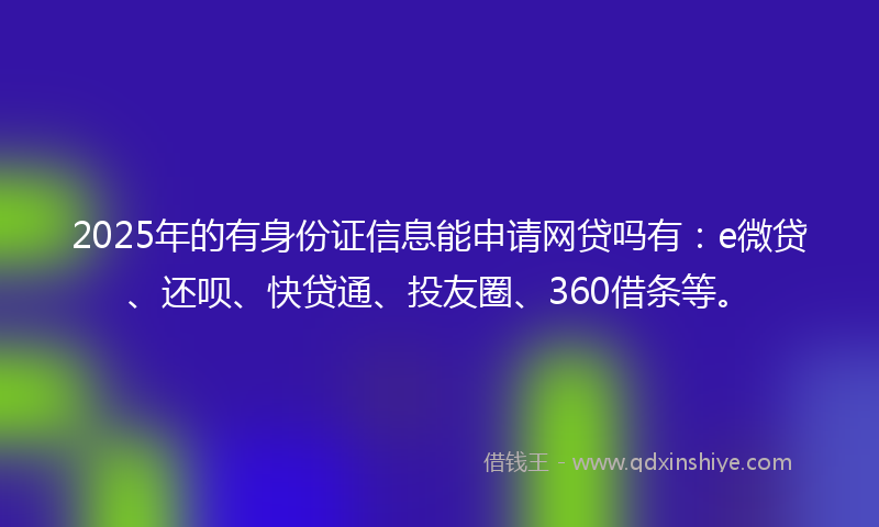 2025年的有身份证信息能申请网贷吗有：e微贷、还呗、快贷通、投友圈、360借条等。