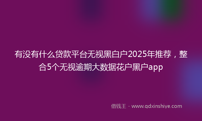 有没有什么贷款平台无视黑白户2025年推荐，整合5个无视逾期大数据花户黑户app
