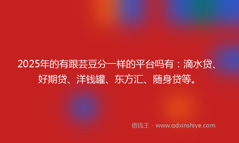 2025年的有跟芸豆分一样的平台吗有：滴水贷、好期贷、洋钱罐、东方汇、随身贷等。